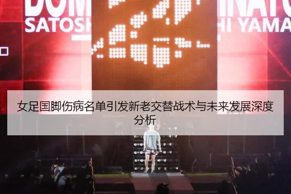 女足国脚伤病名单引发新老交替战术与未来发展深度分析
